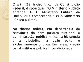 O art. 128, inciso I, c, da Constituição
Federal, dispõe que, “O Ministério Público
abrange: I– O Ministério Público da
União, que compreende : c) o Ministério
Público Militar”.

No direito militar, em decorrência da
relevância do bem jurídico tutelado, a
administração pública militar, a hierarquia
e a disciplina, a ação penal é
exclusivamente pública. Em regra, a ação
penal militar é pública incondicionada.
 
