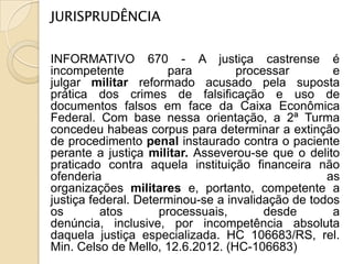 JURISPRUDÊNCIA


INFORMATIVO 670 - A justiça castrense é
incompetente           para        processar        e
julgar militar reformado acusado pela suposta
prática dos crimes de falsificação e uso de
documentos falsos em face da Caixa Econômica
Federal. Com base nessa orientação, a 2ª Turma
concedeu habeas corpus para determinar a extinção
de procedimento penal instaurado contra o paciente
perante a justiça militar. Asseverou-se que o delito
praticado contra aquela instituição financeira não
ofenderia                                          as
organizações militares e, portanto, competente a
justiça federal. Determinou-se a invalidação de todos
os        atos       processuais,       desde       a
denúncia, inclusive, por incompetência absoluta
daquela justiça especializada. HC 106683/RS, rel.
Min. Celso de Mello, 12.6.2012. (HC-106683)
 
