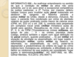 INFORMATIVO 666 - Ao reafirmar entendimento no sentido
de que a condição de militar da ativa não seria
suficiente, por si só, para atrair a excepcional competência
da justiça castrense, a 2ª Turma, por maioria, deferiu
habeas corpus para invalidar ação penal instaurada em
desfavor     de     sargento    da    Marinha     perante   a
justiça militar da União, desde a denúncia, inclusive. No
caso, o paciente fora condenado por crime de atentado
violento ao pudor praticado contra menor de catorze anos
(CPM, art. 233 c/c o art. 236, I), conduta esta perpetrada
em complexo naval onde omilitar ministrava aulas de
karatê para garotos. Ressaltou-se, de início, que do art.
9º, II, b, do CPM [“Consideram-se crimes militares, em
tempo de paz: ... II - os crimes previstos neste
Código, embora também o sejam com igual definição na
lei penal comum, quando praticados: ... b) por militar em
situação de atividade ou assemelhado, em lugar sujeito à
administração militar, contra militar da reserva, ou
reformado, ou assemelhado, ou civil”], poder-se-ia
depreender a predominância do critério do lugar do crime
(ratione loci). Consignou-se, entretanto, a dificuldade em se
definir os contornos do que poderia ser considerado “lugar
sujeito à administraçãomilitar”. HC 95471/MS, rel. Min.
Gilmar Mendes, 15.5.2012. (HC-95471)
 