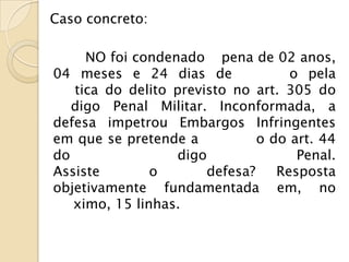 Caso concreto:

     NO foi condenado pena de 02 anos,
04 meses e 24 dias de               o pela
   tica do delito previsto no art. 305 do
   digo Penal Militar. Inconformada, a
defesa impetrou Embargos Infringentes
em que se pretende a           o do art. 44
do                 digo              Penal.
Assiste        o       defesa?    Resposta
objetivamente fundamentada em, no
   ximo, 15 linhas.
 