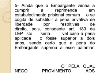 5- Ainda que o Embargante venha a
cumprir       a      reprimenda      em
estabelecimento prisional comum o se
cogita de substituir a pena privativa de
liberdade       por     restritivas   de
direito, pois, consoante art. 180 da
LEP, isto     seria      vel caso a pena
aplicada     o fosse superior a dois
anos, sendo certo que a pena do
Embargante superou a esse patamar



                    O PELA QUAL
NEGO         PROVIMENTO     AOS
 