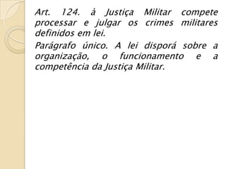 Art. 124. à Justiça Militar compete
processar e julgar os crimes militares
definidos em lei.
Parágrafo único. A lei disporá sobre a
organização, o funcionamento e a
competência da Justiça Militar.
 