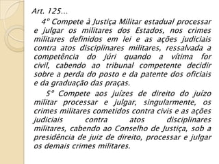 Art. 125…
  4º Compete à Justiça Militar estadual processar
e julgar os militares dos Estados, nos crimes
militares definidos em lei e as ações judiciais
contra atos disciplinares militares, ressalvada a
competência do júri quando a vítima for
civil, cabendo ao tribunal competente decidir
sobre a perda do posto e da patente dos oficiais
e da graduação das praças.
    5º Compete aos juízes de direito do juízo
militar processar e julgar, singularmente, os
crimes militares cometidos contra civis e as ações
judiciais      contra      atos      disciplinares
militares, cabendo ao Conselho de Justiça, sob a
presidência de juiz de direito, processar e julgar
os demais crimes militares.
 