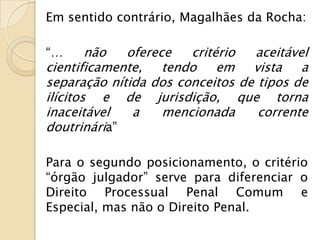 Em sentido contrário, Magalhães da Rocha:

“…      não  oferece   critério  aceitável
cientificamente, tendo em vista a
separação nítida dos conceitos de tipos de
ilícitos e de jurisdição, que torna
inaceitável   a    mencionada     corrente
doutrinária”

Para o segundo posicionamento, o critério
“órgão julgador” serve para diferenciar o
Direito Processual Penal Comum e
Especial, mas não o Direito Penal.
 