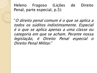 Heleno    Fragoso     (Lições   de   Direito
Penal, parte especial, p.5):

“O direito penal comum é o que se aplica a
todos os súditos indistintamente. Especial
é o que se aplica apenas a uma classe ou
categoria em que se acham. Perante nossa
legislação, é Direito Penal especial o
Direito Penal Militar.”
 