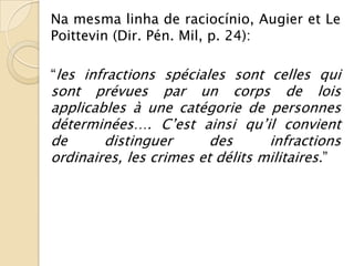 Na mesma linha de raciocínio, Augier et Le
Poittevin (Dir. Pén. Mil, p. 24):

“les infractions spéciales sont celles qui
sont prévues par un corps de lois
applicables à une catégorie de personnes
déterminées…. C’est ainsi qu’il convient
de      distinguer       des      infractions
ordinaires, les crimes et délits militaires.”
 