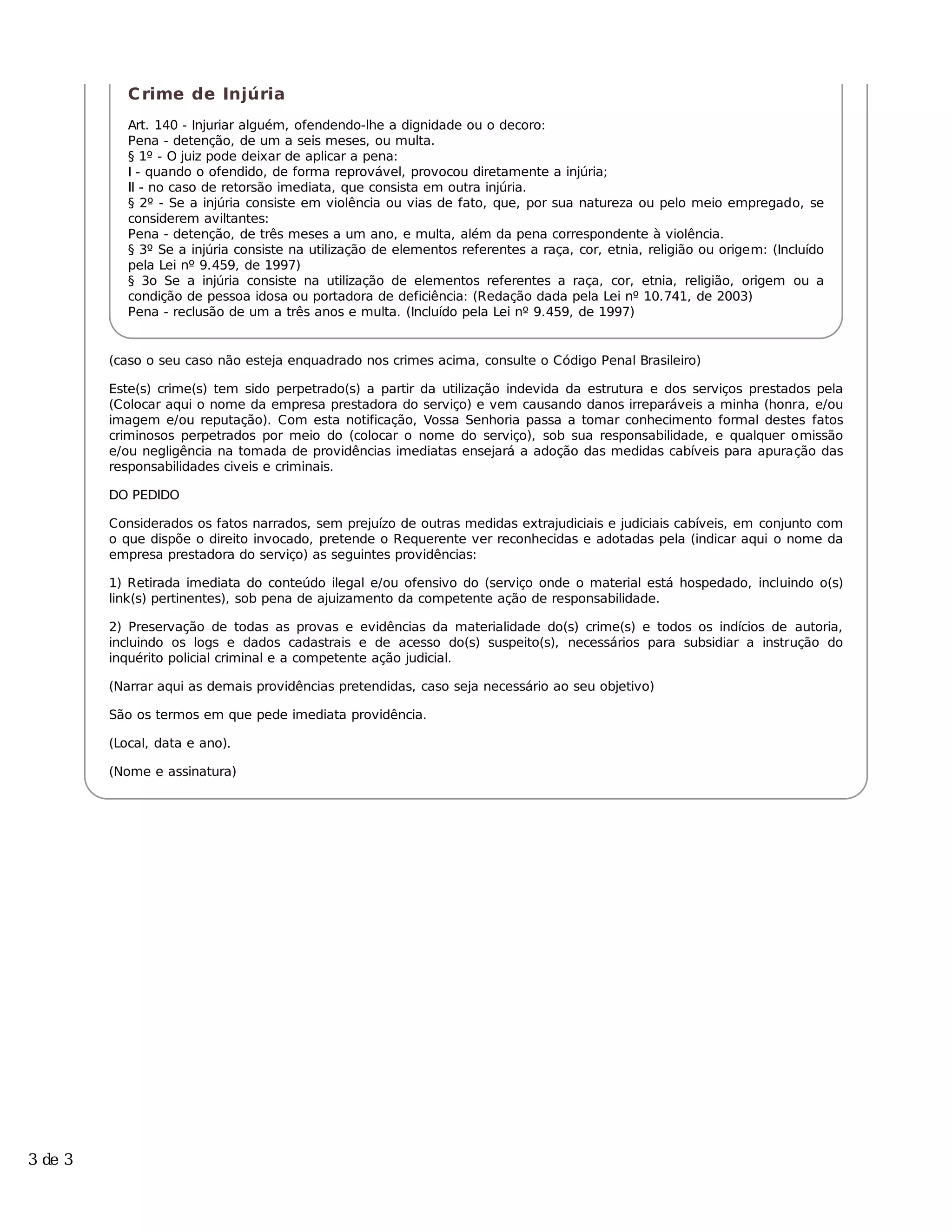 C rime de Injúria
            Art. 140 - Injuriar alguém, ofendendo-lhe a dignidade ou o decoro:
            Pena - detenção, de um a seis meses, ou multa.
            § 1º - O juiz pode deixar de aplicar a pena:
            I - quando o ofendido, de forma reprovável, provocou diretamente a injúria;
            II - no caso de retorsão imediata, que consista em outra injúria.
            § 2º - Se a injúria consiste em violência ou vias de fato, que, por sua natureza ou pelo meio empregado, se
            considerem aviltantes:
            Pena - detenção, de três meses a um ano, e multa, além da pena correspondente à violência.
            § 3º Se a injúria consiste na utilização de elementos referentes a raça, cor, etnia, religião ou origem: (Incluído
            pela Lei nº 9.459, de 1997)
            § 3o Se a injúria consiste na utilização de elementos referentes a raça, cor, etnia, religião, origem ou a
            condição de pessoa idosa ou portadora de deficiência: (Redação dada pela Lei nº 10.741, de 2003)
            Pena - reclusão de um a três anos e multa. (Incluído pela Lei nº 9.459, de 1997)


         (caso o seu caso não esteja enquadrado nos crimes acima, consulte o Código Penal Brasileiro)

         Este(s) crime(s) tem sido perpetrado(s) a partir da utilização indevida da estrutura e dos serviços prestados pela
         (Colocar aqui o nome da empresa prestadora do serviço) e vem causando danos irreparáveis a minha (honra, e/ou
         imagem e/ou reputação). Com esta notificação, Vossa Senhoria passa a tomar conhecimento formal destes fatos
         criminosos perpetrados por meio do (colocar o nome do serviço), sob sua responsabilidade, e qualquer omissão
         e/ou negligência na tomada de providências imediatas ensejará a adoção das medidas cabíveis para apuração das
         responsabilidades civeis e criminais.

         DO PEDIDO

         Considerados os fatos narrados, sem prejuízo de outras medidas extrajudiciais e judiciais cabíveis, em conjunto com
         o que dispõe o direito invocado, pretende o Requerente ver reconhecidas e adotadas pela (indicar aqui o nome da
         empresa prestadora do serviço) as seguintes providências:

         1) Retirada imediata do conteúdo ilegal e/ou ofensivo do (serviço onde o material está hospedado, incluindo o(s)
         link(s) pertinentes), sob pena de ajuizamento da competente ação de responsabilidade.

         2) Preservação de todas as provas e evidências da materialidade do(s) crime(s) e todos os indícios de autoria,
         incluindo os logs e dados cadastrais e de acesso do(s) suspeito(s), necessários para subsidiar a instrução do
         inquérito policial criminal e a competente ação judicial.

         (Narrar aqui as demais providências pretendidas, caso seja necessário ao seu objetivo)

         São os termos em que pede imediata providência.

         (Local, data e ano).

         (Nome e assinatura)




3 de 3
 
