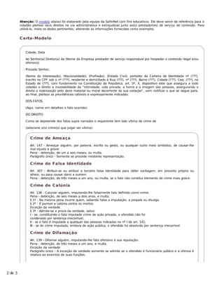 Atenção: O modelo abaixo foi elaborado pela equipe da SaferNet com fins educativos. Ele deve servir de referência para o
         cidadão pleitear seus direitos na via administrativa e extrajudicial junto ao(s) prestador(es) de serviço de conteúdo. Para
         utilizá-lo, insira os dados pertinentes, alterando as informações fornecidas como exemplos.


         C arta-Modelo


            Cidade, Data

            Ao Senhor(a) Diretor(a) da (Nome da Empresa prestador de serviço responsável por hospedar o conteúdo ilegal e/ou
            ofensivo)

            Prezado Senhor,

            (Nome do interessado), (Nacionalidade), (Profissão), (Estado Civil), portador da Carteira de Identidade nº (???),
            inscrito no CPF sob o nº (???), residente e domiciliado à Rua (???), nº (???), Bairro (???), Cidade (???), Cep. (???), no
            Estado de (???), com fundamento na Constituição da República, art. 5º, X, dispositivo este que assegura a todo
            cidadão o direito a inviolabilidade da "intimidade, vida privada, a honra e a imagem das pessoas, assegurando o
            direito a indenização pelo dano material ou moral decorrente da sua violação", vem notificar o que se segue para,
            ao final, pleitear as providências cabíveis e expressamente indicadas:

            DOS FATOS

            (Aqui, narrar em detalhes o fato ocorrido)

            DO DIREITO

            Como se depreende dos fatos supra narrados o requerente tem sido vítima do crime de

            (selecione o(s) crime(s) que julgar ser vítima):


               C rime de Ameaça
               Art. 147 - Ameaçar alguém, por palavra, escrito ou gesto, ou qualquer outro meio simbólico, de causar-lhe
               mal injusto e grave:
               Pena - detenção, de um a seis meses, ou multa.
               Parágrafo único - Somente se procede mediante representação.

               C rime de Falsa Identidade
               Art. 307 - Atribuir-se ou atribuir a terceiro falsa identidade para obter vantagem, em proveito próprio ou
               alheio, ou para causar dano a outrem:
               Pena - detenção, de três meses a um ano, ou multa, se o fato não constitui elemento de crime mais grave.

               C rime de C alúnia
               Art. 138 - Caluniar alguém, imputando-lhe falsamente fato definido como crime:
               Pena - detenção, de seis meses a dois anos, e multa.
               § 1º - Na mesma pena incorre quem, sabendo falsa a imputação, a propala ou divulga.
               § 2º - É punível a calúnia contra os mortos.
               Exceção da verdade
               § 3º - Admite-se a prova da verdade, salvo:
               I - se, constituindo o fato imputado crime de ação privada, o ofendido não foi
               condenado por sentença irrecorrível;
               II - se o fato é imputado a qualquer das pessoas indicadas no nº I do art. 141;
               III - se do crime imputado, embora de ação pública, o ofendido foi absolvido por sentença irrecorrível.

               C rime de Difamação
               Art. 139 - Difamar alguém, imputando-lhe fato ofensivo à sua reputação:
               Pena - detenção, de três meses a um ano, e multa.
               Exceção da verdade
               Parágrafo único - A exceção da verdade somente se admite se o ofendido é funcionário público e a ofensa é
               relativa ao exercício de suas funções.




2 de 3
 