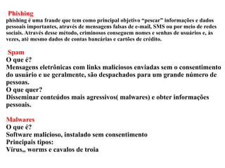 Phishing 
phishing é uma fraude que tem como principal objetivo “pescar” informações e dados 
pessoais importantes, através de mensagens falsas de e-mail, SMS ou por meio de redes 
sociais. Através desse método, criminosos conseguem nomes e senhas de usuários e, às 
vezes, até mesmo dados de contas bancárias e cartões de crédito. 
Spam 
O que é? 
Mensagens eletrônicas com links maliciosos enviadas sem o consentimento 
do usuário e ue geralmente, são despachados para um grande número de 
pessoas. 
O que quer? 
Disseminar conteúdos mais agressivos( malwares) e obter informações 
pessoais. 
Malwares 
O que é? 
Software malicioso, instalado sem consentimento 
Principais tipos: 
Vírus,, worms e cavalos de troia 
 
