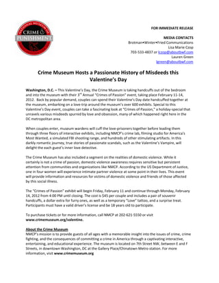 FOR IMMEDIATE RELEASE

                                                                                      MEDIA CONTACTS
                                                                 Brotman•Winter•Fried Communications
                                                                                        Lisa Marie Czop
                                                                  703-533-4837 or lczop@aboutbwf.com
                                                                                          Lauren Green
                                                                                lgreen@aboutbwf.com

       Crime Museum Hosts a Passionate History of Misdeeds this
                          Valentine’s Day
Washington, D.C. – This Valentine’s Day, the Crime Museum is taking handcuffs out of the bedroom
and into the museum with their 3rd Annual “Crimes of Passion” event, taking place February 11-14,
2012. Back by popular demand, couples can spend their Valentine’s Day date handcuffed together at
the museum, embarking on a love-trip around the museum’s over 600 exhibits. Special to this
Valentine’s Day event, couples can take a fascinating look at “Crimes of Passion,” a holiday-special that
unravels various misdeeds spurred by love and obsession, many of which happened right here in the
DC metropolitan area.

When couples enter, museum wardens will cuff the love-prisoners together before leading them
through three floors of interactive exhibits, including NMCP’s crime lab, filming studio for America's
Most Wanted, a simulated FBI shooting range, and hundreds of other stimulating artifacts. In this
darkly romantic journey, true stories of passionate scandals, such as the Valentine’s Vampire, will
delight the each guest’s inner love detective.

The Crime Museum has also included a segment on the realities of domestic violence. While it
certainly is not a crime of passion, domestic violence awareness requires sensitive but persistent
attention from communities and organizations like NMCP. According to the US Department of Justice,
one in four women will experience intimate partner violence at some point in their lives. This event
will provide information and resources for victims of domestic violence and friends of those affected
by this social illness.

The “Crimes of Passion” exhibit will begin Friday, February 11 and continue through Monday, February
14, 2012 from 4:00 PM until closing. The cost is $45 per couple and includes a pair of souvenir
handcuffs, a dollar extra for furry ones, as well as a temporary “Love” tattoo, and a surprise treat.
Participants must have a valid driver’s license and be 18 years old to participate.

To purchase tickets or for more information, call NMCP at 202-621-5550 or visit
www.crimemuseum.org/valentine.

About the Crime Museum
NMCP’s mission is to provide guests of all ages with a memorable insight into the issues of crime, crime
fighting, and the consequences of committing a crime in America through a captivating interactive,
entertaining, and educational experience. The museum is located on 7th Street NW, between E and F
Streets, in downtown Washington, DC at the Gallery Place/Chinatown Metro station. For more
information, visit www.crimemuseum.org
 