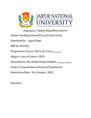 Jagatpura, Jaipur,Rajasthan 302017
School- Seedling School Of Law & Governance
Submitted by- Japjot Singh
ERP Id.- R41253
Programme/ Course- B.A.LL.B. 2 year (Semester 3)
Subject- Law of Crimes- I (IPC)
Submitted to- Ms. Surbhi Dubey Dadhich (Assistant Professor)
Project- Presentation on Kinds of Punishment.
Submission Date - 3rd October , 2023
Signature
 