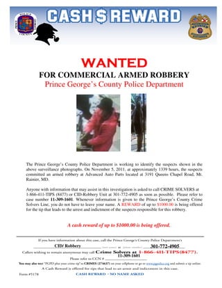 WANTED
       FOR COMMERCIAL ARMED ROBBERY
        Prince George’s County Police Department




The Prince George’s County Police Department is working to identify the suspects shown in the
above surveillance photographs. On November 5, 2011, at approximately 1339 hours, the suspects
committed an armed robbery at Advanced Auto Parts located at 3191 Queens Chapel Road, Mt.
Rainier, MD.

Anyone with information that may assist in this investigation is asked to call CRIME SOLVERS at
1-866-411-TIPS (8477) or CID-Robbery Unit at 301-772-4905 as soon as possible. Please refer to
case number 11-309-1601. Whenever information is given to the Prince George’s County Crime
Solvers Line, you do not have to leave your name. A REWARD of up to $1000.00 is being offered
for the tip that leads to the arrest and indictment of the suspects responsible for this robbery.


                      A cash reward of up to $1000.00 is being offered.



               CID/ Robbery                                         301-772-4905
                                                  11-309-1601
 