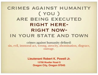 crimes against humanity
( you )
are being executed
right hereright nowin your state and town
crimes against humanity deﬁned:
sin, evil, immoral act, wrong, atrocity, abomination, disgrace,
outrage.
Lieutenant Robert K. Powell Jr.
13790 Mueller Road S

Oregon City, Oregon 97045

 