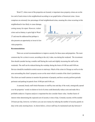 Ward 27, where most of the properties are located, is important since property crimes are on the
low end of total crimes in the neighborhood according to our graph below of historical crime. Arson
comprises an extremely low percentage of total neighborhood crime, meaning the crime occurring in this
neighborhood is less likely to cause damage,
costing money for repair. However, violent
crime such as battery is quite high in Ward
27 and must be addressed but perhaps is
also presents an opportunity to invest in low
value properties.
Recommendations
There are several recommendations to improve security for these areas and properties. The most
common day for a crime to occur, according to the city’s data, was during the weekend. The investment
firm should consider having a smaller staff during the week and slightly increasing the staff on the
weekends. The staff can be reduced during the weekday during the hours of 4:00 am until 8:00 am.
Devices should be installed to restrict access to stairways. Much of the crime in Chicago as well as in the
area surrounding the client’s property occurs on the street which is outside of the client’s jurisdiction.
The client can install cameras to monitor the perimeter of property and have security perform periodic
perimeter and parking lot patrols from 10:00 pm until 8:00 a.m.
A seasonal, hourly staff which fluctuates in staff by time and day of the week, strategically spread
over the properties’ words in relation to level of crime could drastically reduce costs and make this a
profitable endeavor. Expense analysis is important but also consider future value. Another factor of
interest when determining the expected cost of security is time of day. Certainly security will be needed
24 hours per day, however, we believe you can save money by reducing the number of security guards on
duty in the early morning hours. As shown below, a lower staff may be maintained each day between 5
6
 