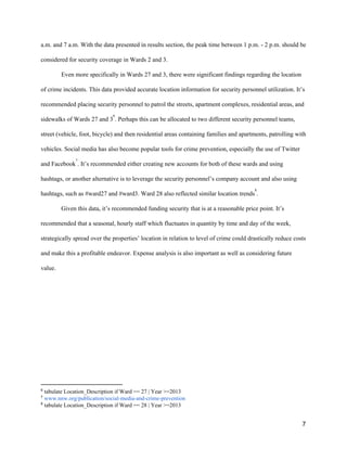 a.m. and 7 a.m. With the data presented in results section, the peak time between 1 p.m. - 2 p.m. should be
considered for security coverage in Wards 2 and 3.
Even more specifically in Wards 27 and 3, there were significant findings regarding the location
of crime incidents. This data provided accurate location information for security personnel utilization. It’s
recommended placing security personnel to patrol the streets, apartment complexes, residential areas, and
sidewalks of Wards 27 and 3 . Perhaps this can be allocated to two different security personnel teams,
6
street (vehicle, foot, bicycle) and then residential areas containing families and apartments, patrolling with
vehicles. Social media has also become popular tools for crime prevention, especially the use of Twitter
and Facebook . It’s recommended either creating new accounts for both of these wards and using
7
hashtags, or another alternative is to leverage the security personnel’s company account and also using
hashtags, such as #ward27 and #ward3. Ward 28 also reflected similar location trends .
8
Given this data, it’s recommended funding security that is at a reasonable price point. It’s
recommended that a seasonal, hourly staff which fluctuates in quantity by time and day of the week,
strategically spread over the properties’ location in relation to level of crime could drastically reduce costs
and make this a profitable endeavor. Expense analysis is also important as well as considering future
value.
6
​tabulate Location_Description if Ward == 27 | Year >=2013
7
​www.nnw.org/publication/social-media-and-crime-prevention
8
​tabulate Location_Description if Ward == 28 | Year >=2013
7
 