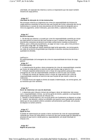celeridade, em separado dos relativos a outros co-responsáveis que não sejam também
titulares de cargo político.
  Artigo 43.º
Liberdade de alteração do rol das testemunhas
Nos processos relativos ao julgamento de crimes de responsabilidade de titulares de
cargos políticos cometidos no exercício das suas funções são lícitas a alteração dos róis de
testemunhas e a junção de novos documentos até três dias antes do designado para o
início do julgamento, sendo irrelevante, para este efeito, o adiamento desse início.
  Artigo 44.º
Denúncia caluniosa
1 - Da decisão que absolver o acusado por crime de responsabilidade cometido por titular
de cargo político no exercício das suas funções ou que o condene com base em factos
diversos dos constantes da denúncia será dado conhecimento imediato ao Ministério
Público, para o efeito de procedimento, se julgar ser esse o caso, pelo crime previsto e
punido pelo artigo 408.º do Código Penal.
2 - As penas cominadas por aquela disposição legal serão agravadas, nos termos gerais,
em razão do acréscimo da gravidade que empresta à natureza caluniosa da denúncia a
qualidade do ofendido.
CAPÍTULO V
Da responsabilidade civil emergente de crime de responsabilidade de titular de cargo
político
  Artigo 45.º
Princípios gerais
1 - A indemnização de perdas e danos emergentes de crime de responsabilidade cometido
por titular de cargo político no exercício das suas funções rege-se pela lei civil.
2 - O Estado responde solidariamente com o titular de cargo político pelas perdas e danos
emergentes de crime de responsabilidade cometido no exercício das suas funções.
3 - O Estado tem direito de regresso contra o titular de cargo político por crime de
responsabilidade cometido no exercício das suas funções de que resulte o dever de
indemnizar.
4 - O Estado ficará sub-rogado no direito do lesado à indemnização, nos termos gerais, até
ao montante que tiver satisfeito.
  Artigo 46.º
Dever de indemnizar em caso de absolvição
1 - A absolvição pelo tribunal criminal não extingue o dever de indemnizar não conexo
com a responsabilidade criminal, nos termos gerais de direito, podendo a correspondente
indemnização ser pedida através do tribunal civil.
2 - Quando o tribunal absolva o réu na acção penal com fundamento no disposto no artigo
6.º, poderá, não obstante, arbitrar ao ofendido uma quantia como reparação por perdas e
danos que em seu prudente arbítrio considere suficientemente justificada, sem prejuízo
do disposto no número anterior.
  Artigo 47.º
Opção do foro
O pedido de indemnização por perdas e danos resultantes de crime de responsabilidade
cometido por titular de cargo político no exercício das suas funções pode ser deduzido no
processo em que correr a acção penal ou, separadamente, em acção intentada no
tribunal civil.
  Artigo 48.º
Regime de prescrição
Página 10 de 11:::Lei n.º 34/87, de 16 de Julho
05/05/2016http://www.pgdlisboa.pt/leis/lei_print_articulado.php?tabela=leis&artigo_id=&nid=2...
 