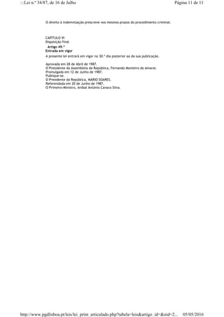 O direito à indemnização prescreve nos mesmos prazos do procedimento criminal.
CAPÍTULO VI
Disposição final
  Artigo 49.º
Entrada em vigor
A presente lei entrará em vigor no 30.º dia posterior ao da sua publicação.
Aprovada em 28 de Abril de 1987.
O Presidente da Assembleia da República, Fernando Monteiro do Amaral.
Promulgada em 12 de Junho de 1987.
Publique-se.
O Presidente da República, MÁRIO SOARES.
Referendada em 20 de Junho de 1987.
O Primeiro-Ministro, Aníbal António Cavaco Silva.
Página 11 de 11:::Lei n.º 34/87, de 16 de Julho
05/05/2016http://www.pgdlisboa.pt/leis/lei_print_articulado.php?tabela=leis&artigo_id=&nid=2...
 