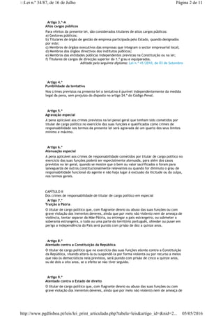   Artigo 3.º-A
Altos cargos públicos
Para efeitos da presente lei, são considerados titulares de altos cargos públicos:
a) Gestores públicos;
b) Titulares de órgão de gestão de empresa participada pelo Estado, quando designados
por este;
c) Membros de órgãos executivos das empresas que integram o sector empresarial local;
d) Membros dos órgãos directivos dos institutos públicos;
e) Membros das entidades públicas independentes previstas na Constituição ou na lei;
f) Titulares de cargos de direcção superior do 1.º grau e equiparados.
Aditado pelo seguinte diploma: Lei n.º 41/2010, de 03 de Setembro
  Artigo 4.º
Punibilidade da tentativa
Nos crimes previstos na presente lei a tentativa é punível independentemente da medida
legal da pena, sem prejuízo do disposto no artigo 24.º do Código Penal.
  Artigo 5.º
Agravação especial
A pena aplicável aos crimes previstos na lei penal geral que tenham sido cometidos por
titular de cargo político no exercício das suas funções e qualificados como crimes de
responsabilidade nos termos da presente lei será agravada de um quarto dos seus limites
mínimo e máximo.
  Artigo 6.º
Atenuação especial
A pena aplicável aos crimes de responsabilidade cometidos por titular de cargo político no
exercício das suas funções poderá ser especialmente atenuada, para além dos casos
previstos na lei geral, quando se mostre que o bem ou valor sacrificados o foram para
salvaguarda de outros constitucionalmente relevantes ou quando for diminuto o grau de
responsabilidade funcional do agente e não haja lugar à exclusão da ilicitude ou da culpa,
nos termos gerais.
CAPÍTULO II
Dos crimes de responsabilidade de titular de cargo político em especial
  Artigo 7.º
Traição à Pátria
O titular de cargo político que, com flagrante desvio ou abuso das suas funções ou com
grave violação dos inerentes deveres, ainda que por meio não violento nem de ameaça de
violência, tentar separar da Mãe-Pátria, ou entregar a país estrangeiro, ou submeter a
soberania estrangeira, o todo ou uma parte do território português, ofender ou puser em
perigo a independência do País será punido com prisão de dez a quinze anos.
  Artigo 8.º
Atentado contra a Constituição da República
O titular de cargo político que no exercício das suas funções atente contra a Constituição
da República, visando alterá-la ou suspendê-la por forma violenta ou por recurso a meios
que não os democráticos nela previstos, será punido com prisão de cinco a quinze anos,
ou de dois a oito anos, se o efeito se não tiver seguido.
  Artigo 9.º
Atentado contra o Estado de direito
O titular de cargo político que, com flagrante desvio ou abuso das suas funções ou com
grave violação dos inerentes deveres, ainda que por meio não violento nem de ameaça de
Página 2 de 11:::Lei n.º 34/87, de 16 de Julho
05/05/2016http://www.pgdlisboa.pt/leis/lei_print_articulado.php?tabela=leis&artigo_id=&nid=2...
 