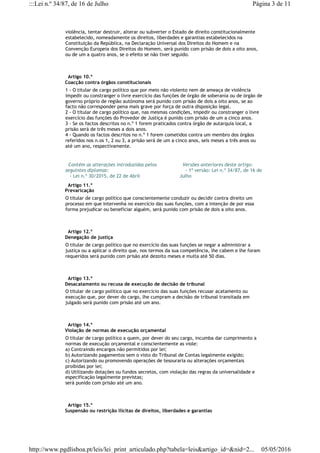 violência, tentar destruir, alterar ou subverter o Estado de direito constitucionalmente
estabelecido, nomeadamente os direitos, liberdades e garantias estabelecidos na
Constituição da República, na Declaração Universal dos Direitos do Homem e na
Convenção Europeia dos Direitos do Homem, será punido com prisão de dois a oito anos,
ou de um a quatro anos, se o efeito se não tiver seguido.
  Artigo 10.º
Coacção contra órgãos constitucionais
1 - O titular de cargo político que por meio não violento nem de ameaça de violência
impedir ou constranger o livre exercício das funções de órgão de soberania ou de órgão de
governo próprio de região autónoma será punido com prisão de dois a oito anos, se ao
facto não corresponder pena mais grave por força de outra disposição legal.
2 - O titular de cargo político que, nas mesmas condições, impedir ou constranger o livre
exercício das funções do Provedor de Justiça é punido com prisão de um a cinco anos.
3 - Se os factos descritos no n.º 1 forem praticados contra órgão de autarquia local, a
prisão será de três meses a dois anos.
4 - Quando os factos descritos no n.º 1 forem cometidos contra um membro dos órgãos
referidos nos n.os 1, 2 ou 3, a prisão será de um a cinco anos, seis meses a três anos ou
até um ano, respectivamente.
  Contém as alterações introduzidas pelos
seguintes diplomas:
   - Lei n.º 30/2015, de 22 de Abril
  Versões anteriores deste artigo:
    - 1ª versão: Lei n.º 34/87, de 16 de
Julho
  Artigo 11.º
Prevaricação
O titular de cargo político que conscientemente conduzir ou decidir contra direito um
processo em que intervenha no exercício das suas funções, com a intenção de por essa
forma prejudicar ou beneficiar alguém, será punido com prisão de dois a oito anos.
  Artigo 12.º
Denegação de justiça
O titular de cargo político que no exercício das suas funções se negar a administrar a
justiça ou a aplicar o direito que, nos termos da sua competência, lhe cabem e lhe foram
requeridos será punido com prisão até dezoito meses e multa até 50 dias.
  Artigo 13.º
Desacatamento ou recusa de execução de decisão de tribunal
O titular de cargo político que no exercício das suas funções recusar acatamento ou
execução que, por dever do cargo, lhe cumpram a decisão de tribunal transitada em
julgado será punido com prisão até um ano.
  Artigo 14.º
Violação de normas de execução orçamental
O titular de cargo político a quem, por dever do seu cargo, incumba dar cumprimento a
normas de execução orçamental e conscientemente as viole:
a) Contraindo encargos não permitidos por lei;
b) Autorizando pagamentos sem o visto do Tribunal de Contas legalmente exigido;
c) Autorizando ou promovendo operações de tesouraria ou alterações orçamentais
proibidas por lei;
d) Utilizando dotações ou fundos secretos, com violação das regras da universalidade e
especificação legalmente previstas;
será punido com prisão até um ano.
  Artigo 15.º
Suspensão ou restrição ilícitas de direitos, liberdades e garantias
Página 3 de 11:::Lei n.º 34/87, de 16 de Julho
05/05/2016http://www.pgdlisboa.pt/leis/lei_print_articulado.php?tabela=leis&artigo_id=&nid=2...
 