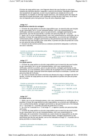 O titular de cargo político que, com flagrante desvio das suas funções ou com grave
violação dos inerentes deveres, suspender o exercício de direitos, liberdades e garantias
não susceptíveis de suspensão, ou sem recurso legítimo aos estados de sítio ou de
emergência, ou impedir ou restringir aquele exercício, com violação grave das regras de
execução do estado declarado, será condenado a prisão de dois a oito anos, se ao facto
não corresponder pena mais grave por força de outra disposição legal.
  Artigo 16.º
Recebimento indevido de vantagem
1 - O titular de cargo político ou de alto cargo público que, no exercício das suas funções
ou por causa delas, por si, ou por interposta pessoa, com o seu consentimento ou
ratificação, solicitar ou aceitar, para si ou para terceiro, vantagem patrimonial ou não
patrimonial, que não lhe seja devida, é punido com pena de prisão de 1 a 5 anos.
2 - Quem, por si ou por interposta pessoa, com o seu consentimento ou ratificação, der ou
prometer a titular de cargo político ou alto cargo público, ou a terceiro por indicação ou
conhecimento deste, vantagem patrimonial ou não patrimonial que não lhe seja devida,
no exercício das suas funções ou por causa delas, é punido com pena de prisão até 5 anos
ou com pena de multa até 600 dias.
3 - Excluem-se dos números anteriores as condutas socialmente adequadas e conformes
aos usos e costumes.
  Contém as alterações introduzidas pelos
seguintes diplomas:
   - Lei n.º 108/2001, de 28 de Novembro
   - Lei n.º 41/2010, de 03 de Setembro
  Versões anteriores deste artigo:
    - 1ª versão: Lei n.º 34/87, de 16 de
Julho
    - 2ª versão: Lei n.º 108/2001, de 28
de Novembro
  Artigo 17.º
Corrupção passiva
1 - O titular de cargo político ou de alto cargo público que no exercício das suas funções
ou por causa delas, por si ou por interposta pessoa, com o seu consentimento ou
ratificação, solicitar ou aceitar, para si ou para terceiro, vantagem patrimonial ou não
patrimonial, ou a sua promessa, para a prática de um qualquer acto ou omissão contrários
aos deveres do cargo, ainda que anteriores àquela solicitação ou aceitação, é punido com
pena de prisão de 2 a 8 anos.
2 - Se o ato ou omissão não forem contrários aos deveres do cargo e vantagem não lhe for
devida, o titular de cargo político ou de alto cargo público é punido com pena de prisão
de 2 a 5 anos.
  Contém as alterações introduzidas pelos
seguintes diplomas:
   - Lei n.º 108/2001, de 28 de Novembro
   - Lei n.º 41/2010, de 03 de Setembro
   - Lei n.º 4/2013, de 14 de Janeiro
  Versões anteriores deste artigo:
    - 1ª versão: Lei n.º 34/87, de 16 de
Julho
    - 2ª versão: Lei n.º 108/2001, de 28
de Novembro
    - 3ª versão: Lei n.º 41/2010, de 03 de
Setembro
  Artigo 18.º
Corrupção activa
1 - Quem, por si ou por interposta pessoa, com o seu consentimento ou ratificação, der ou
prometer a titular de cargo político ou alto cargo público, ou a terceiro por indicação ou
com o conhecimento destes, vantagem patrimonial ou não patrimonial com o fim indicado
no n.º 1 do artigo 17.º, é punido com pena de prisão de 2 a 5 anos.
2 - Se o fim for o indicado no n.º 2 do artigo 17.º, o agente é punido com pena de prisão
até 5 anos.
3 - O titular de cargo político ou de alto cargo público que no exercício das suas funções
ou por causa delas, por si ou por interposta pessoa, com o seu consentimento ou
ratificação, der ou prometer a funcionário ou a outro titular de cargo político ou de alto
cargo público, ou a terceiro com o conhecimento deste, vantagem patrimonial ou não
patrimonial que não lhe seja devida, com os fins indicados no artigo 17.º, é punido com as
penas previstas no mesmo artigo.
  Contém as alterações introduzidas pelos
seguintes diplomas:
  Versões anteriores deste artigo:
    - 1ª versão: Lei n.º 34/87, de 16 de
Página 4 de 11:::Lei n.º 34/87, de 16 de Julho
05/05/2016http://www.pgdlisboa.pt/leis/lei_print_articulado.php?tabela=leis&artigo_id=&nid=2...
 