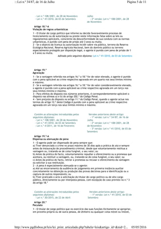    - Lei n.º 108/2001, de 28 de Novembro
   - Lei n.º 41/2010, de 03 de Setembro
Julho
    - 2ª versão: Lei n.º 108/2001, de 28
de Novembro
  Artigo 18.º-A
Violação de regras urbanísticas
1 - O titular de cargo político que informe ou decida favoravelmente processo de
licenciamento ou de autorização ou preste neste informação falsa sobre as leis ou
regulamentos aplicáveis, consciente da desconformidade da sua conduta com as normas
urbanísticas, é punido com pena de prisão até 3 anos ou multa.
2 - Se o objecto da licença ou autorização incidir sobre via pública, terreno da Reserva
Ecológica Nacional, Reserva Agrícola Nacional, bem do domínio público ou terreno
especialmente protegido por disposição legal, o agente é punido com pena de prisão de 1
a 5 anos ou multa.
Aditado pelo seguinte diploma: Lei n.º 41/2010, de 03 de Setembro
  Artigo 19.º
Agravação
1 - Se a vantagem referida nos artigos 16.º a 18.º for de valor elevado, o agente é punido
com a pena aplicável ao crime respectivo agravada em um quarto nos seus limites mínimo
e máximo.
2 - Se a vantagem referida nos artigos 16.º a 18.º for de valor consideravelmente elevado,
o agente é punido com a pena aplicável ao crime respectivo agravada em um terço nos
seus limites mínimo e máximo.
3 - Para efeitos do disposto nos números anteriores, é correspondentemente aplicável o
disposto nas alíneas a) e b) do artigo 202.º do Código Penal.
4 - Sem prejuízo do disposto no artigo 11.º do Código Penal, quando o agente actue nos
termos do artigo 12.º deste Código é punido com a pena aplicável ao crime respectivo
agravada em um terço nos seus limites mínimo e máximo.
  Contém as alterações introduzidas pelos
seguintes diplomas:
   - Lei n.º 108/2001, de 28 de Novembro
   - Lei n.º 41/2010, de 03 de Setembro
   - Lei n.º 4/2011, de 16 de Fevereiro
  Versões anteriores deste artigo:
    - 1ª versão: Lei n.º 34/87, de 16 de
Julho
    - 2ª versão: Lei n.º 108/2001, de 28
de Novembro
    - 3ª versão: Lei n.º 41/2010, de 03 de
Setembro
  Artigo 19.º-A
Dispensa ou atenuação de pena
1 - O agente pode ser dispensado de pena sempre que:
a) Tiver denunciado o crime no prazo máximo de 30 dias após a prática do ato e sempre
antes da instauração de procedimento criminal, desde que voluntariamente restitua a
vantagem ou, tratando-se de coisa fungível, o seu valor; ou
b) Antes da prática do facto, voluntariamente repudiar o oferecimento ou a promessa que
aceitara, ou restituir a vantagem, ou, tratando-se de coisa fungível, o seu valor; ou
c) Antes da prática do facto, retirar a promessa ou recusar o oferecimento da vantagem
ou solicitar a sua restituição.
2 - A pena é especialmente atenuada se o agente:
a) Até ao encerramento da audiência de julgamento em primeira instância auxiliar
concretamente na obtenção ou produção das provas decisivas para a identificação ou a
captura de outros responsáveis; ou
b) Tiver praticado o acto a solicitação do titular de cargo político ou de alto cargo
público, directamente ou por interposta pessoa, com excepção do caso previsto no n.º 3
do artigo 18.º
  Contém as alterações introduzidas pelos
seguintes diplomas:
   - Lei n.º 30/2015, de 22 de Abril
  Versões anteriores deste artigo:
    - 1ª versão: Lei n.º 41/2010, de 03 de
Setembro
  Artigo 20.º
Peculato
1 - O titular de cargo político que no exercício das suas funções ilicitamente se apropriar,
em proveito próprio ou de outra pessoa, de dinheiro ou qualquer coisa móvel ou imóvel,
Página 5 de 11:::Lei n.º 34/87, de 16 de Julho
05/05/2016http://www.pgdlisboa.pt/leis/lei_print_articulado.php?tabela=leis&artigo_id=&nid=2...
 