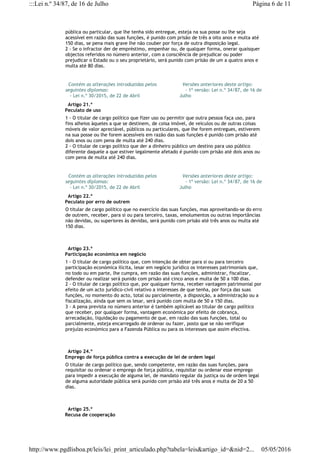 pública ou particular, que lhe tenha sido entregue, esteja na sua posse ou lhe seja
acessível em razão das suas funções, é punido com prisão de três a oito anos e multa até
150 dias, se pena mais grave lhe não couber por força de outra disposição legal.
2 - Se o infractor der de empréstimo, empenhar ou, de qualquer forma, onerar quaisquer
objectos referidos no número anterior, com a consciência de prejudicar ou poder
prejudicar o Estado ou o seu proprietário, será punido com prisão de um a quatro anos e
multa até 80 dias.
  Contém as alterações introduzidas pelos
seguintes diplomas:
   - Lei n.º 30/2015, de 22 de Abril
  Versões anteriores deste artigo:
    - 1ª versão: Lei n.º 34/87, de 16 de
Julho
  Artigo 21.º
Peculato de uso
1 - O titular de cargo político que fizer uso ou permitir que outra pessoa faça uso, para
fins alheios àqueles a que se destinem, de coisa imóvel, de veículos ou de outras coisas
móveis de valor apreciável, públicos ou particulares, que lhe forem entregues, estiverem
na sua posse ou lhe forem acessíveis em razão das suas funções é punido com prisão até
dois anos ou com pena de multa até 240 dias.
2 - O titular de cargo político que der a dinheiro público um destino para uso público
diferente daquele a que estiver legalmente afetado é punido com prisão até dois anos ou
com pena de multa até 240 dias.
  Contém as alterações introduzidas pelos
seguintes diplomas:
   - Lei n.º 30/2015, de 22 de Abril
  Versões anteriores deste artigo:
    - 1ª versão: Lei n.º 34/87, de 16 de
Julho
  Artigo 22.º
Peculato por erro de outrem
O titular de cargo político que no exercício das suas funções, mas aproveitando-se do erro
de outrem, receber, para si ou para terceiro, taxas, emolumentos ou outras importâncias
não devidas, ou superiores às devidas, será punido com prisão até três anos ou multa até
150 dias.
  Artigo 23.º
Participação económica em negócio
1 - O titular de cargo político que, com intenção de obter para si ou para terceiro
participação económica ilícita, lesar em negócio jurídico os interesses patrimoniais que,
no todo ou em parte, lhe cumpra, em razão das suas funções, administrar, fiscalizar,
defender ou realizar será punido com prisão até cinco anos e multa de 50 a 100 dias.
2 - O titular de cargo político que, por qualquer forma, receber vantagem patrimonial por
efeito de um acto jurídico-civil relativo a interesses de que tenha, por força das suas
funções, no momento do acto, total ou parcialmente, a disposição, a administração ou a
fiscalização, ainda que sem os lesar, será punido com multa de 50 a 150 dias.
3 - A pena prevista no número anterior é também aplicável ao titular de cargo político
que receber, por qualquer forma, vantagem económica por efeito de cobrança,
arrecadação, liquidação ou pagamento de que, em razão das suas funções, total ou
parcialmente, esteja encarregado de ordenar ou fazer, posto que se não verifique
prejuízo económico para a Fazenda Pública ou para os interesses que assim efectiva.
  Artigo 24.º
Emprego de força pública contra a execução de lei de ordem legal
O titular de cargo político que, sendo competente, em razão das suas funções, para
requisitar ou ordenar o emprego de força pública, requisitar ou ordenar esse emprego
para impedir a execução de alguma lei, de mandato regular da justiça ou de ordem legal
de alguma autoridade pública será punido com prisão até três anos e multa de 20 a 50
dias.
  Artigo 25.º
Recusa de cooperação
Página 6 de 11:::Lei n.º 34/87, de 16 de Julho
05/05/2016http://www.pgdlisboa.pt/leis/lei_print_articulado.php?tabela=leis&artigo_id=&nid=2...
 
