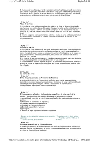 O titular de cargo político que, tendo recebido requisição legal da autoridade competente
para prestar cooperação, possível em razão do seu cargo, para a administração da justiça
ou qualquer serviço público, se recusar a prestá-la, ou sem motivo legítimo a não prestar,
será punido com prisão de três meses a um ano ou multa de 50 a 100 dias.
  Artigo 26.º
Abuso de poderes
1 - O titular de cargo político que abusar dos poderes ou violar os deveres inerentes às
suas funções, com a intenção de obter, para si ou para terceiro, um benefício ilegítimo ou
de causar um prejuízo a outrem, será punido com prisão de seis meses a três anos ou
multa de 50 a 100 dias, se pena mais grave lhe não couber por força de outra disposição
legal.
2 - Incorre nas penas previstas no número anterior o titular de cargo político que efectuar
fraudulentamente concessões ou celebrar contratos em benefício de terceiro ou em
prejuízo do Estado.
  Artigo 27.º
Violação de segredo
1 - O titular de cargo político que, sem estar devidamente autorizado, revelar segredo de
que tenha tido conhecimento ou lhe tenha sido confiado no exercício das suas funções,
com a intenção de obter, para si ou para outrem, um benefício ilegítimo ou de causar um
prejuízo do interesse público ou de terceiros, será punido com prisão até três anos ou
multa de 100 a 200 dias.
2 - A violação de segredo prevista no n.º 1 será punida mesmo quando praticada depois de
o titular de cargo político ter deixado de exercer as suas funções.
3 - O procedimento criminal depende de queixa da entidade que superintenda, ainda que
a título de tutela, no órgão de que o infractor seja titular, ou do ofendido, salvo se esse
for o Estado.
CAPÍTULO III
Dos efeitos das penas
  Artigo 28.º
Efeito das penas aplicadas ao Presidente da República
A condenação definitiva do Presidente da República por crime de responsabilidade
cometido no exercício das suas funções implica a destituição do cargo e a impossibilidade
de reeleição após verificação pelo Tribunal Constitucional da ocorrência dos
correspondentes pressupostos constitucionais e legais.
  Artigo 29.º
Efeitos das penas aplicadas a titulares de cargos políticos de natureza electiva
Implica a perda do respectivo mandato a condenação definitiva por crime de
responsabilidade cometido no exercício das suas funções dos seguintes titulares de cargo
político:
a) Presidente da Assembleia da República;
b) Deputado à Assembleia da República;
c) Deputado ao Parlamento Europeu;
d) Deputado a assembleia regional;
e) (Revogada.)
f) Membro de órgão representativo de autarquia local.
  Contém as alterações introduzidas pelos seguintes
diplomas:
   - Lei n.º 30/2015, de 22 de Abril
  Versões anteriores deste artigo:
    - 1ª versão: Lei n.º 34/87, de 16
de Julho
  Artigo 30.º
Efeitos de pena aplicada ao Primeiro-Ministro
A condenação definitiva do Primeiro-Ministro por crime de responsabilidade cometido no
exercício das suas funções implica de direito a respectiva demissão, com as consequências
previstas na Constituição da República.
Página 7 de 11:::Lei n.º 34/87, de 16 de Julho
05/05/2016http://www.pgdlisboa.pt/leis/lei_print_articulado.php?tabela=leis&artigo_id=&nid=2...
 