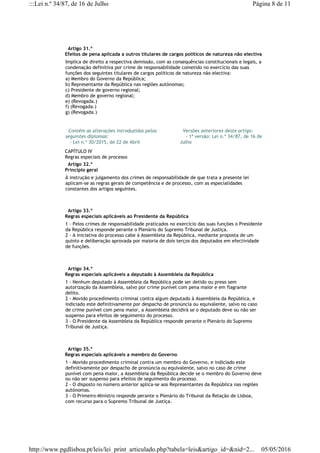   Artigo 31.º
Efeitos de pena aplicada a outros titulares de cargos políticos de natureza não electiva
Implica de direito a respectiva demissão, com as consequências constitucionais e legais, a
condenação definitiva por crime de responsabilidade cometido no exercício das suas
funções dos seguintes titulares de cargos políticos de natureza não electiva:
a) Membro do Governo da República;
b) Representante da República nas regiões autónomas;
c) Presidente de governo regional;
d) Membro de governo regional;
e) (Revogada.)
f) (Revogada.)
g) (Revogada.)
  Contém as alterações introduzidas pelos
seguintes diplomas:
   - Lei n.º 30/2015, de 22 de Abril
  Versões anteriores deste artigo:
    - 1ª versão: Lei n.º 34/87, de 16 de
Julho
CAPÍTULO IV
Regras especiais de processo
  Artigo 32.º
Princípio geral
À instrução e julgamento dos crimes de responsabilidade de que trata a presente lei
aplicam-se as regras gerais de competência e de processo, com as especialidades
constantes dos artigos seguintes.
  Artigo 33.º
Regras especiais aplicáveis ao Presidente da República
1 - Pelos crimes de responsabilidade praticados no exercício das suas funções o Presidente
da República responde perante o Plenário do Supremo Tribunal de Justiça.
2 - A iniciativa do processo cabe à Assembleia da República, mediante proposta de um
quinto e deliberação aprovada por maioria de dois terços dos deputados em efectividade
de funções.
  Artigo 34.º
Regras especiais aplicáveis a deputado à Assembleia da República
1 - Nenhum deputado à Assembleia da República pode ser detido ou preso sem
autorização da Assembleia, salvo por crime punível com pena maior e em flagrante
delito.
2 - Movido procedimento criminal contra algum deputado à Assembleia da República, e
indiciado este definitivamente por despacho de pronúncia ou equivalente, salvo no caso
de crime punível com pena maior, a Assembleia decidirá se o deputado deve ou não ser
suspenso para efeitos de seguimento do processo.
3 - O Presidente da Assembleia da República responde perante o Plenário do Supremo
Tribunal de Justiça.
  Artigo 35.º
Regras especiais aplicáveis a membro do Governo
1 - Movido procedimento criminal contra um membro do Governo, e indiciado este
definitivamente por despacho de pronúncia ou equivalente, salvo no caso de crime
punível com pena maior, a Assembleia da República decide se o membro do Governo deve
ou não ser suspenso para efeitos de seguimento do processo.
2 - O disposto no número anterior aplica-se aos Representantes da República nas regiões
autónomas.
3 - O Primeiro-Ministro responde perante o Plenário do Tribunal da Relação de Lisboa,
com recurso para o Supremo Tribunal de Justiça.
Página 8 de 11:::Lei n.º 34/87, de 16 de Julho
05/05/2016http://www.pgdlisboa.pt/leis/lei_print_articulado.php?tabela=leis&artigo_id=&nid=2...
 
