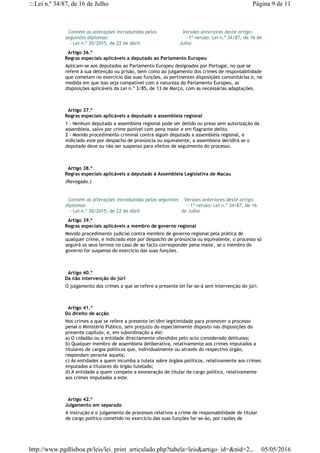   Contém as alterações introduzidas pelos
seguintes diplomas:
   - Lei n.º 30/2015, de 22 de Abril
  Versões anteriores deste artigo:
    - 1ª versão: Lei n.º 34/87, de 16 de
Julho
  Artigo 36.º
Regras especiais aplicáveis a deputado ao Parlamento Europeu
Aplicam-se aos deputados ao Parlamento Europeu designados por Portugal, no que se
refere à sua detenção ou prisão, bem como ao julgamento dos crimes de responsabilidade
que cometam no exercício das suas funções, as pertinentes disposições comunitárias e, na
medida em que isso seja compatível com a natureza do Parlamento Europeu, as
disposições aplicáveis da Lei n.º 3/85, de 13 de Março, com as necessárias adaptações.
  Artigo 37.º
Regras especiais aplicáveis a deputado a assembleia regional
1 - Nenhum deputado a assembleia regional pode ser detido ou preso sem autorização da
assembleia, salvo por crime punível com pena maior e em flagrante delito.
2 - Movido procedimento criminal contra algum deputado a assembleia regional, e
indiciado este por despacho de pronúncia ou equivalente, a assembleia decidirá se o
deputado deve ou não ser suspenso para efeitos de seguimento do processo.
  Artigo 38.º
Regras especiais aplicáveis a deputado à Assembleia Legislativa de Macau
(Revogado.)
  Contém as alterações introduzidas pelos seguintes
diplomas:
   - Lei n.º 30/2015, de 22 de Abril
  Versões anteriores deste artigo:
    - 1ª versão: Lei n.º 34/87, de 16
de Julho
  Artigo 39.º
Regras especiais aplicáveis a membro de governo regional
Movido procedimento judicial contra membro de governo regional pela prática de
qualquer crime, e indiciado este por despacho de pronúncia ou equivalente, o processo só
seguirá os seus termos no caso de ao facto corresponder pena maior, se o membro do
governo for suspenso do exercício das suas funções.
  Artigo 40.º
Da não intervenção do júri
O julgamento dos crimes a que se refere a presente lei far-se-á sem intervenção do júri.
  Artigo 41.º
Do direito de acção
Nos crimes a que se refere a presente lei têm legitimidade para promover o processo
penal o Ministério Público, sem prejuízo do especialmente disposto nas disposições do
presente capítulo, e, em subordinação a ele:
a) O cidadão ou a entidade directamente ofendidos pelo acto considerado delituoso;
b) Qualquer membro de assembleia deliberativa, relativamente aos crimes imputados a
titulares de cargos políticos que, individualmente ou através do respectivo órgão,
respondam perante aquela;
c) As entidades a quem incumba a tutela sobre órgãos políticos, relativamente aos crimes
imputados a titulares do órgão tutelado;
d) A entidade a quem compete a exoneração de titular de cargo político, relativamente
aos crimes imputados a este.
  Artigo 42.º
Julgamento em separado
A instrução e o julgamento de processos relativos a crime de responsabilidade de titular
de cargo político cometido no exercício das suas funções far-se-ão, por razões de
Página 9 de 11:::Lei n.º 34/87, de 16 de Julho
05/05/2016http://www.pgdlisboa.pt/leis/lei_print_articulado.php?tabela=leis&artigo_id=&nid=2...
 