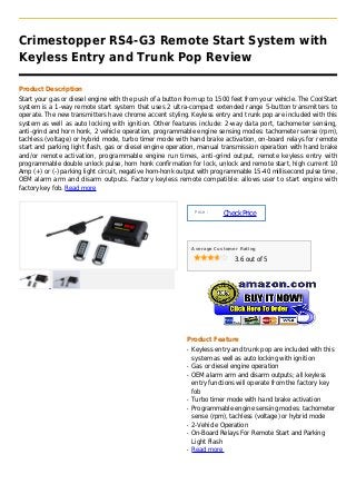 Crimestopper RS4-G3 Remote Start System with
Keyless Entry and Trunk Pop Review

Product Description
Start your gas or diesel engine with the push of a button from up to 1500 feet from your vehicle. The CoolStart
system is a 1-way remote start system that uses 2 ultra-compact extended range 5-button transmitters to
operate. The new transmitters have chrome accent styling. Keyless entry and trunk pop are included with this
system as well as auto locking with ignition. Other features include: 2-way data port, tachometer sensing,
anti-grind and horn honk, 2 vehicle operation, programmable engine sensing modes: tachometer sense (rpm),
tachless (voltage) or hybrid mode, turbo timer mode with hand brake activation, on-board relays for remote
start and parking light flash, gas or diesel engine operation, manual transmission operation with hand brake
and/or remote activation, programmable engine run times, anti-grind output, remote keyless entry with
programmable double unlock pulse, horn honk confirmation for lock, unlock and remote start, high current 10
Amp (+) or (-) parking light circuit, negative horn-honk output with programmable 15-40 millisecond pulse time,
OEM alarm arm and disarm outputs. Factory keyless remote compatible: allows user to start engine with
factory key fob. Read more


                                                               Price :
                                                                         Check Price



                                                              Average Customer Rating

                                                                             3.6 out of 5




                                                          Product Feature
                                                          q   Keyless entry and trunk pop are included with this
                                                              system as well as auto locking with ignition
                                                          q   Gas or diesel engine operation
                                                          q   OEM alarm arm and disarm outputs; all keyless
                                                              entry functions will operate from the factory key
                                                              fob
                                                          q   Turbo timer mode with hand brake activation
                                                          q   Programmable engine sensing modes: tachometer
                                                              sense (rpm), tachless (voltage) or hybrid mode
                                                          q   2-Vehicle Operation
                                                          q   On-Board Relays For Remote Start and Parking
                                                              Light Flash
                                                          q   Read more
 