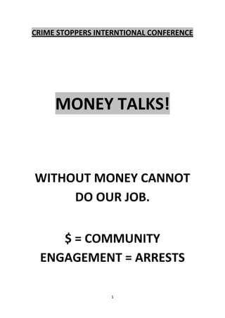 CRIME STOPPERS INTERNTIONAL CONFERENCE




     MONEY TALKS!



WITHOUT MONEY CANNOT
     DO OUR JOB.


    $ = COMMUNITY
 ENGAGEMENT = ARRESTS

                  1
 