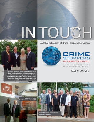 A global publication of Crime Stoppers International
ISSUE #1 - JULY2013
A global publication of Crime Stoppers International
ISSUE #1 - JULY 2013Chairman of Crime Stoppers Barbados, Julie
Dash hosts recipients of National Awards –
from left, Yusuf Abramjee (Order of the Baobab,
South Africa), Alex Mac Donald (The Queen’s
Colonial Police Medal, Bermuda) and Peter
Price (Order of Australia, Austalia).
Crime Stoppers International
Board of Directors
BBC News World
Headquarters, London UK
 