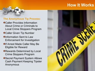 How It Works The Anonymous Tip Process: Caller Provides Information  About Crime or Criminals to  Local Crime Stoppers Program Caller Given Tip Number Information Sent to Law  Enforcement for Investigation If Arrest Made Caller May Be Eligible for Reward Rewards Determined by Local Crime Stoppers Program Secret Payment System Allows Cash Payment Keeping Tipster Anonymous 