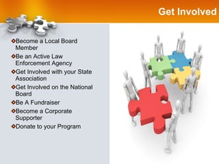 Get Involved Become a Local Board Member Be an Active Law Enforcement Agency Get Involved with your State Association Get Involved on the National Board Be A Fundraiser Become a Corporate Supporter Donate to your Program 