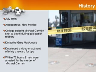 History July 1976 Albuquerque, New Mexico College student Michael Carmen shot to death during gas station robbery Detective Greg MacAleese Developed a video enactment offering a reward for tips Within 72 hours 2 men were arrested for the murder of  Michael Carmen 