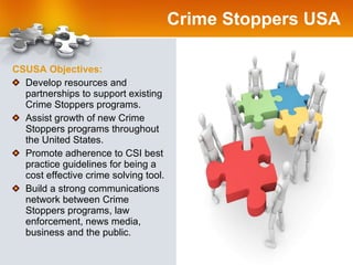 Crime Stoppers USA CSUSA Objectives: Develop resources and partnerships to support existing Crime Stoppers programs.  Assist growth of new Crime Stoppers programs throughout the United States.  Promote adherence to CSI best practice guidelines for being a cost effective crime solving tool. Build a strong communications network between Crime Stoppers programs, law enforcement, news media, business and the public. 