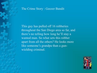 The Crime Story : Geezer Bandit 
This guy has pulled off 16 robberies 
throughout the San Diego area so far, and 
there’s no telling how long he’ll stay a 
wanted man. So what sets this robber 
apart from all the others? He looks more 
like someone’s grandpa than a gun-wielding 
criminal. 
1 
 