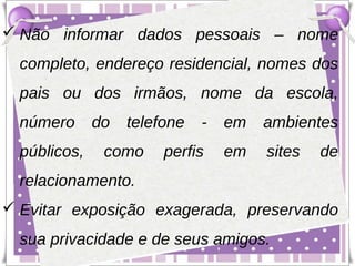  Não informar dados pessoais – nome
  completo, endereço residencial, nomes dos
  pais ou dos irmãos, nome da escola,
  número      do   telefone   -   em   ambientes
  públicos,    como     perfis    em   sites   de
  relacionamento.
 Evitar exposição exagerada, preservando
  sua privacidade e de seus amigos.
 