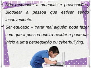  Não responder a ameaças e provocações.
  Bloquear a pessoa que estiver sendo
  inconveniente.
 Ser educado – tratar mal alguém pode fazer
  com que a pessoa queira revidar e pode dar
  início a uma perseguição ou cyberbullying.
 