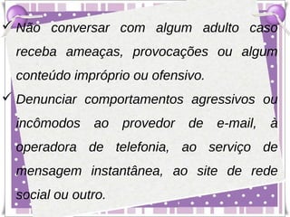  Não conversar com algum adulto caso
  receba ameaças, provocações ou algum
  conteúdo impróprio ou ofensivo.
 Denunciar comportamentos agressivos ou
  incômodos    ao    provedor   de   e-mail,   à
  operadora de telefonia, ao serviço de
  mensagem instantânea, ao site de rede
  social ou outro.
 