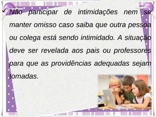 Não participar de intimidações nem se
  manter omisso caso saiba que outra pessoa
  ou colega está sendo intimidado. A situação
  deve ser revelada aos pais ou professores
  para que as providências adequadas sejam
  tomadas.
 