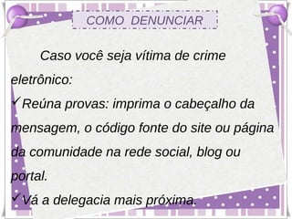 COMO DENUNCIAR

     Caso você seja vítima de crime
eletrônico:
Reúna provas: imprima o cabeçalho da
mensagem, o código fonte do site ou página
da comunidade na rede social, blog ou
portal.
Vá a delegacia mais próxima.
 