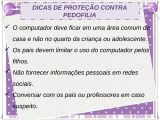 DICAS DE PROTEÇÃO CONTRA
                     PEDOFILIA
 O computador deve ficar em uma área comum da
  casa e não no quarto da criança ou adolescente.
 Os pais devem limitar o uso do computador pelos
  filhos.
 Não fornecer informações pessoais em redes
  sociais.
 Conversar com os pais ou professores em caso
  suspeito.
 