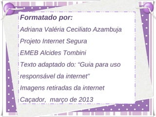 Formatado por:
Adriana Valéria Ceciliato Azambuja
Projeto Internet Segura
EMEB Alcides Tombini
Texto adaptado do: “Guia para uso
responsável da internet”
Imagens retiradas da internet
Caçador, março de 2013
 
