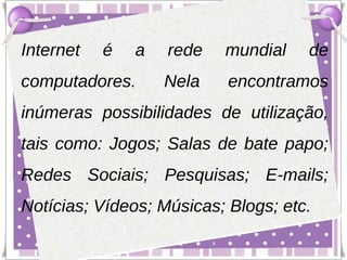 Internet   é   a   rede   mundial    de
computadores.      Nela    encontramos
inúmeras possibilidades de utilização,
tais como: Jogos; Salas de bate papo;
Redes Sociais; Pesquisas; E-mails;
Notícias; Vídeos; Músicas; Blogs; etc.
 