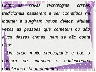 Com      as        novas   tecnologias,   crimes
tradicionais passaram a ser cometidos na
internet e surgiram novos delitos. Muitas
vezes as pessoas que cometem ou são
alvos desses crimes, nem se dão conta
disso.
  Um dado muito preocupante é que o
número        de    crianças   e   adolescentes
envolvidos está aumentando.
 