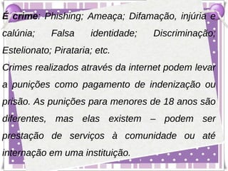 É crime: Phishing; Ameaça; Difamação, injúria e
calúnia;    Falsa     identidade;   Discriminação;
Estelionato; Pirataria; etc.
Crimes realizados através da internet podem levar
a punições como pagamento de indenização ou
prisão. As punições para menores de 18 anos são
diferentes, mas elas existem – podem ser
prestação de serviços à comunidade ou até
internação em uma instituição.
 