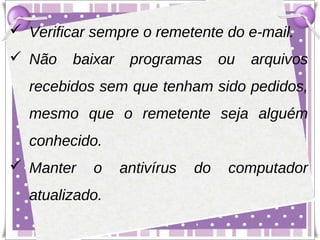  Verificar sempre o remetente do e-mail.
 Não    baixar    programas       ou   arquivos
  recebidos sem que tenham sido pedidos,
  mesmo que o remetente seja alguém
  conhecido.
 Manter    o     antivírus   do    computador
  atualizado.
 