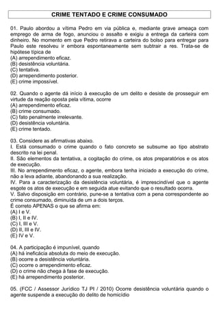 CRIME TENTADO E CRIME CONSUMADO
01. Paulo abordou a vítima Pedro em via pública e, mediante grave ameaça com
emprego de arma de fogo, anunciou o assalto e exigiu a entrega da carteira com
dinheiro. No momento em que Pedro retirava a carteira do bolso para entregar para
Paulo este resolveu ir embora espontaneamente sem subtrair a res. Trata-se de
hipótese típica de
(A) arrependimento eficaz.
(B) desistência voluntária.
(C) tentativa.
(D) arrependimento posterior.
(E) crime impossível.
02. Quando o agente dá início à execução de um delito e desiste de prosseguir em
virtude da reação oposta pela vítima, ocorre
(A) arrependimento eficaz.
(B) crime consumado.
(C) fato penalmente irrelevante.
(D) desistência voluntária.
(E) crime tentado.
03. Considere as afirmativas abaixo.
I. Está consumado o crime quando o fato concreto se subsume ao tipo abstrato
descrito na lei penal.
II. São elementos da tentativa, a cogitação do crime, os atos preparatórios e os atos
de execução.
III. No arrependimento eficaz, o agente, embora tenha iniciado a execução do crime,
não a leva adiante, abandonando a sua realização.
IV. Para a caracterização da desistência voluntária, é imprescindível que o agente
esgote os atos de execução e em seguida atue evitando que o resultado ocorra.
V. Salvo disposição em contrário, pune-se a tentativa com a pena correspondente ao
crime consumado, diminuída de um a dois terços.
É correto APENAS o que se afirma em:
(A) I e V.
(B) I, II e IV.
(C) I, III e V.
(D) II, III e IV.
(E) IV e V.
04. A participação é impunível, quando
(A) há ineficácia absoluta do meio de execução.
(B) ocorre a desistência voluntária.
(C) ocorre o arrependimento eficaz.
(D) o crime não chega à fase de execução.
(E) há arrependimento posterior.
05. (FCC / Assessor Jurídico TJ PI / 2010) Ocorre desistência voluntária quando o
agente suspende a execução do delito de homicídio
 