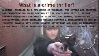 What is a crime thriller?
A CRIME THRILLER IS A SUB GENRE OF THRILLER. THE MOVIES ARE PRODUCED
AND CHARACTERIZED TO BE DEFINED BY THE MOODS THEY ELICIT, GIVING
VIEWERS HEIGHTENED FEELINGS OF SUSPENSE, EXCITEMENT, SURPRISE AND
ANTICIPATION. CRIME THRILLERS USUALLY CONTAIN A PROTAGONIST OF WHO IS
INVOLVED HEAVILY WITH CRIME RELATED SITUATIONS AND THEN AN ANTAGONIST,
AT ONE POINT IN THE NARRATIVE EQUILIBRIUM IS DISRUPTED BETWEEN THEM.
 
